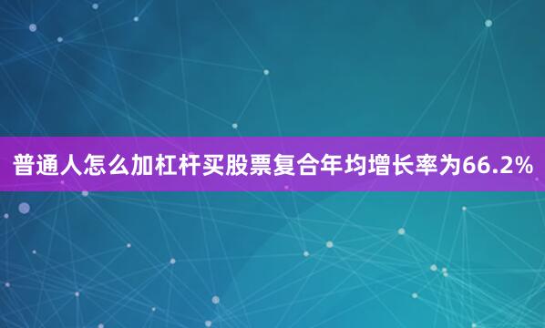 普通人怎么加杠杆买股票复合年均增长率为66.2%