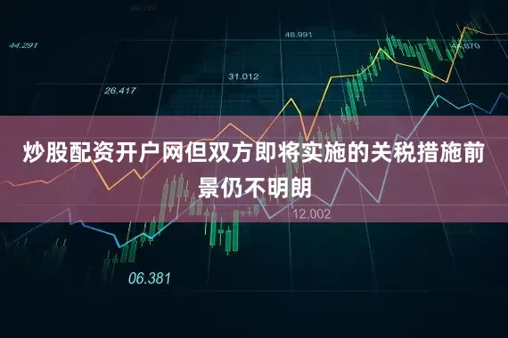 炒股配资开户网但双方即将实施的关税措施前景仍不明朗