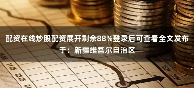 配资在线炒股配资展开剩余88%登录后可查看全文发布于：新疆维吾尔自治区