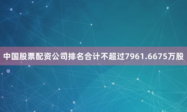 中国股票配资公司排名合计不超过7961.6675万股