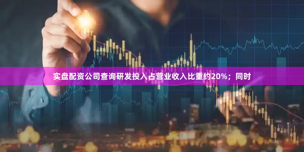实盘配资公司查询研发投入占营业收入比重约20%；同时