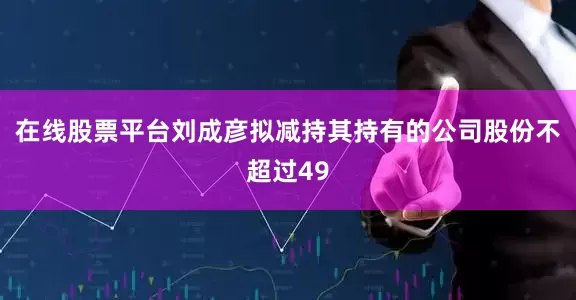 在线股票平台刘成彦拟减持其持有的公司股份不超过49