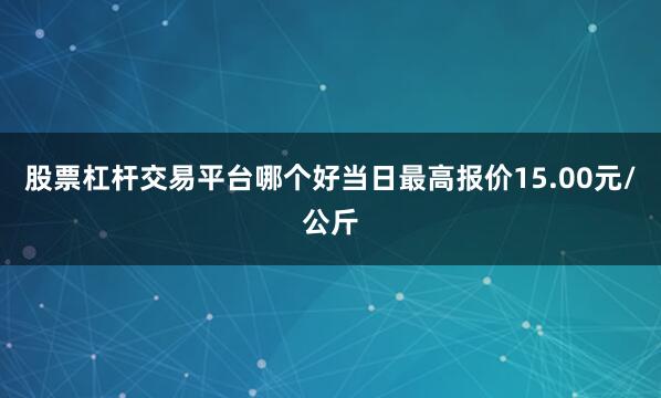 股票杠杆交易平台哪个好当日最高报价15.00元/公斤