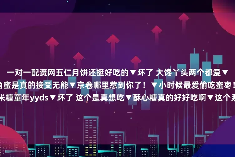 一对一配资网五仁月饼还挺好吃的▼坏了 大馋丫头两个都爱▼可是鸡蛋糕真的很好吃啊▼羊角蜜是真的接受无能▼京卷哪里惹到你了！▼小时候最爱偷吃蜜枣！▼我为蒸蛋糕扛大旗▼玉米糖童年yyds▼坏了 这个是真想吃▼酥心糖真的好好吃啊▼这个系列不应该叫我最喜欢的童年零食吗怎么全是自己爱吃的！我不允许你们说酥心糖坏话哈哈哈有一种这些零食小时候抱过我的感觉发布于：江苏省