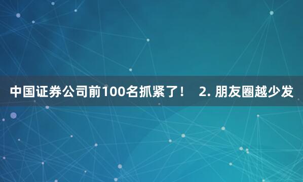 中国证券公司前100名抓紧了！  2. 朋友圈越少发