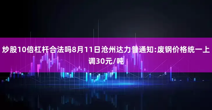 炒股10倍杠杆合法吗8月11日沧州达力普通知:废钢价格统一上调30元/吨