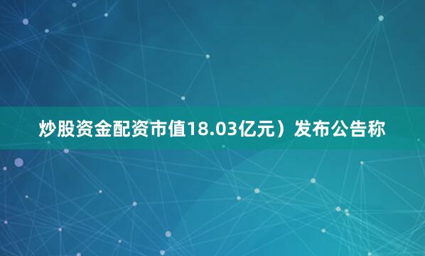 炒股资金配资市值18.03亿元）发布公告称