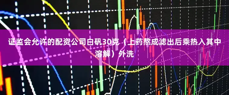 证监会允许的配资公司白矾30克（上药熬成滤出后乘热入其中溶解）外洗