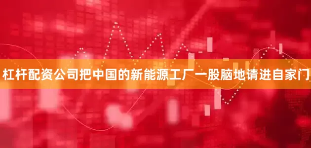 杠杆配资公司把中国的新能源工厂一股脑地请进自家门