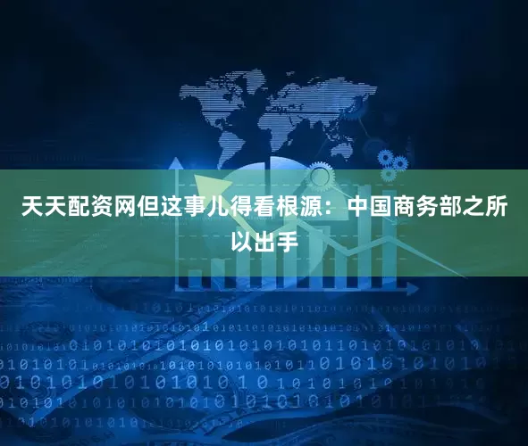 天天配资网但这事儿得看根源：中国商务部之所以出手