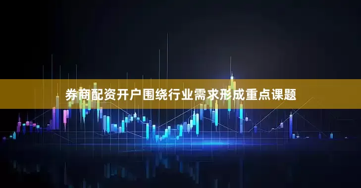 券商配资开户围绕行业需求形成重点课题