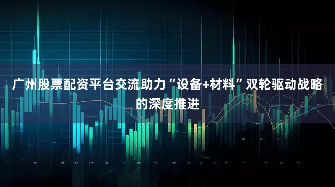 广州股票配资平台交流助力“设备+材料”双轮驱动战略的深度推进