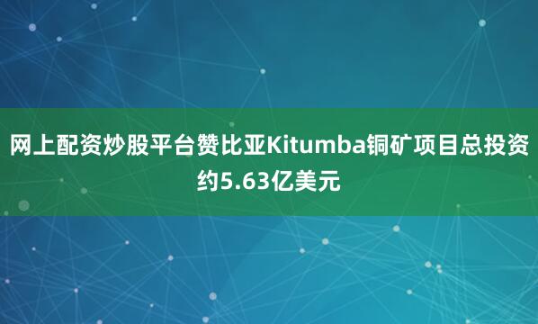 网上配资炒股平台赞比亚Kitumba铜矿项目总投资约5.63亿美元